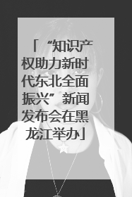 “知识产权助力新时代东北全面振兴”新闻发布会在黑龙江举办