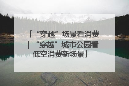 “穿越”场景看消费｜“穿越”城市公园看低空消费新场景