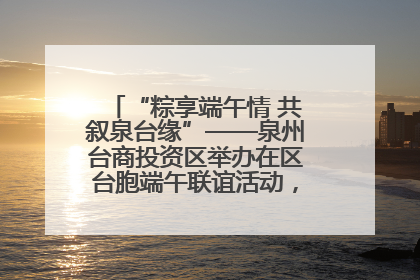 “粽享端午情 共叙泉台缘”——泉州台商投资区举办在区台胞端午联谊活动，共话同源深情