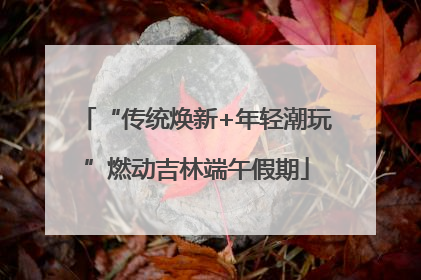 “传统焕新+年轻潮玩”燃动吉林端午假期