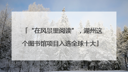 “在风景里阅读”，湖州这个图书馆项目入选全球十大