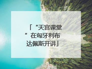 “天宫课堂”在匈牙利布达佩斯开讲