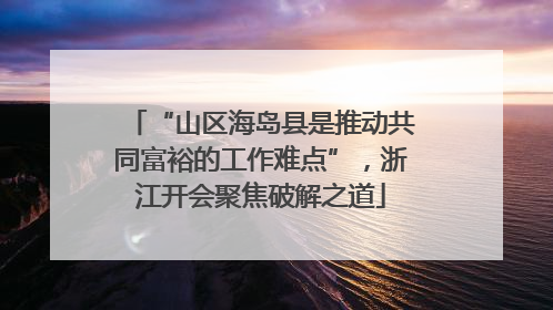 “山区海岛县是推动共同富裕的工作难点”，浙江开会聚焦破解之道