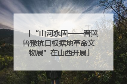 “山河永固——晋冀鲁豫抗日根据地革命文物展”在山西开展