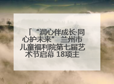 “润心伴成长·同心护未来” 兰州市儿童福利院第七届艺术节启幕 18项主题活动精彩纷呈