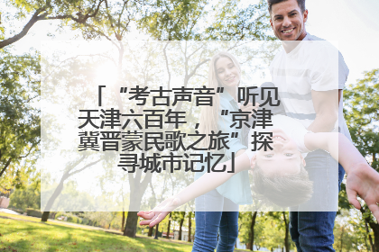 “考古声音”听见天津六百年，“京津冀晋蒙民歌之旅”探寻城市记忆
