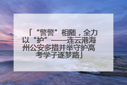 “警警”相随，全力以“护”——连云港海州公安多措并举守护高考学子逐梦路