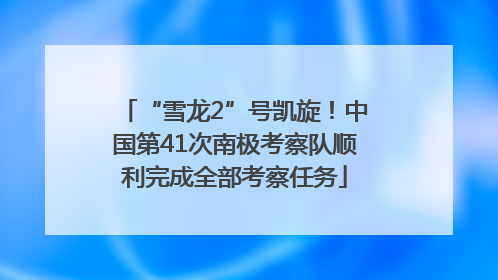 “雪龙2”号凯旋！中国第41次南极考察队顺利完成全部考察任务