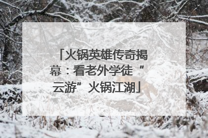 火锅英雄传奇揭幕：看老外学徒“云游”火锅江湖