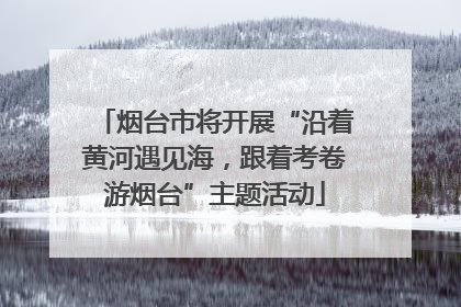 烟台市将开展“沿着黄河遇见海，跟着考卷游烟台”主题活动