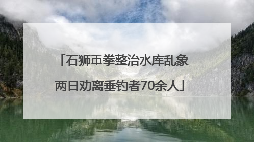 石狮重拳整治水库乱象 两日劝离垂钓者70余人