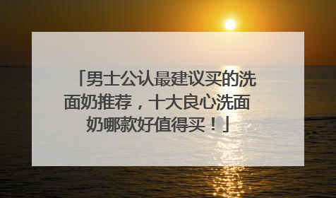 男士公认最建议买的洗面奶推荐，十大良心洗面奶哪款好值得买！