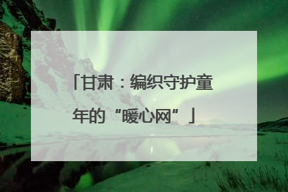 甘肃：编织守护童年的“暖心网”