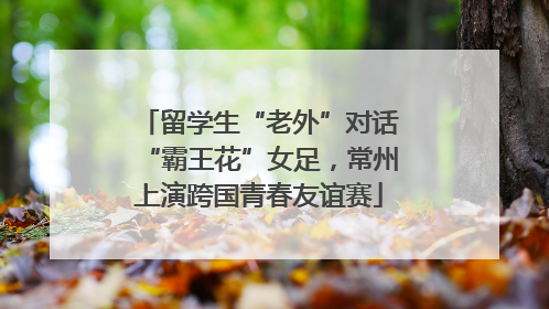 留学生“老外”对话“霸王花”女足，常州上演跨国青春友谊赛