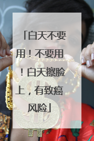 白天不要用！不要用！白天擦脸上，有致癌风险