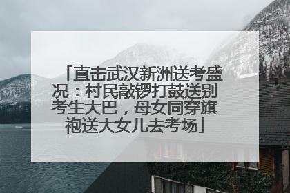 直击武汉新洲送考盛况：村民敲锣打鼓送别考生大巴，母女同穿旗袍送大女儿去考场