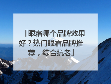 眼霜哪个品牌效果好？热门眼霜品牌推荐，综合抗老