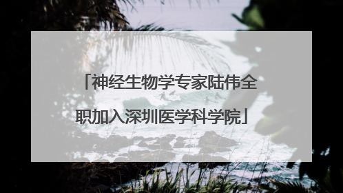 神经生物学专家陆伟全职加入深圳医学科学院