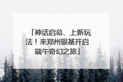 神话启幕、上新玩法！来郑州银基开启端午奇幻之旅