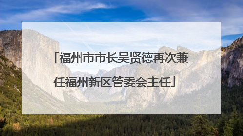 福州市市长吴贤德再次兼任福州新区管委会主任