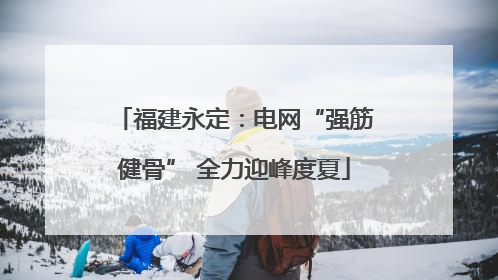 福建永定：电网“强筋健骨” 全力迎峰度夏