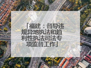 福建：督导违规异地执法和趋利性执法司法专项监督工作