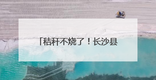 秸秆不烧了！长沙县这套组合拳，让“星沙蓝”稳坐朋友圈