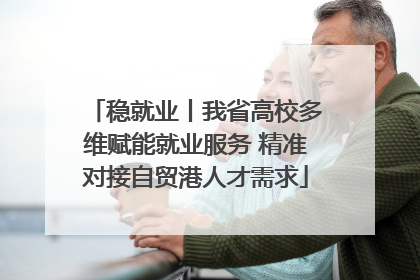 稳就业丨我省高校多维赋能就业服务 精准对接自贸港人才需求