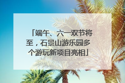 端午、六一双节将至，石景山游乐园多个游玩新项目亮相