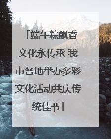 端午粽飘香 文化永传承 我市各地举办多彩文化活动共庆传统佳节