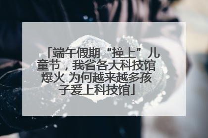 端午假期“撞上”儿童节，我省各大科技馆爆火 为何越来越多孩子爱上科技馆