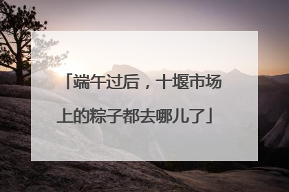 端午过后，十堰市场上的粽子都去哪儿了