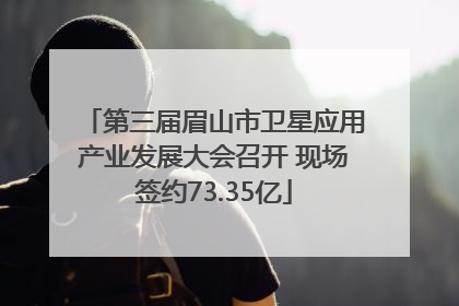 第三届眉山市卫星应用产业发展大会召开 现场签约73.35亿
