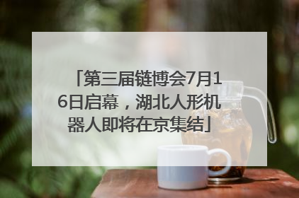 第三届链博会7月16日启幕，湖北人形机器人即将在京集结