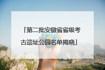 第二批安徽省省级考古遗址公园名单揭晓
