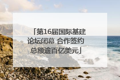 第16届国际基建论坛闭幕 合作签约总额逾百亿美元