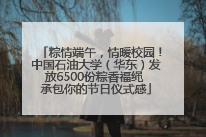 粽情端午，情暖校园！中国石油大学（华东）发放6500份粽香福绳 承包你的节日仪式感