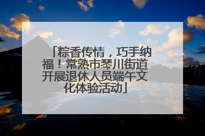 粽香传情，巧手纳福！常熟市琴川街道开展退休人员端午文化体验活动
