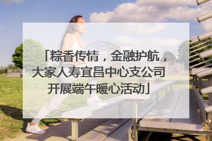 粽香传情，金融护航，大家人寿宜昌中心支公司开展端午暖心活动