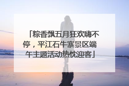 粽香飘五月狂欢嗨不停，平江石牛寨景区端午主题活动热忱迎客