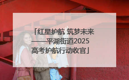 红星护航 筑梦未来——平湖街道2025高考护航行动收官
