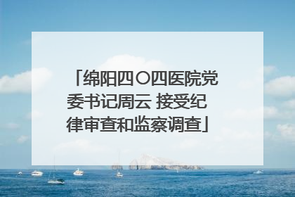 绵阳四〇四医院党委书记周云 接受纪律审查和监察调查