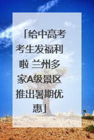 给中高考考生发福利啦 兰州多家A级景区推出暑期优惠