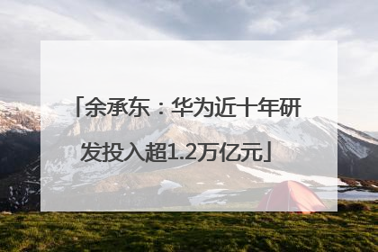 余承东：华为近十年研发投入超1.2万亿元