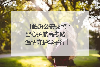 临汾公安交警：警心护航高考路 温情守护学子行