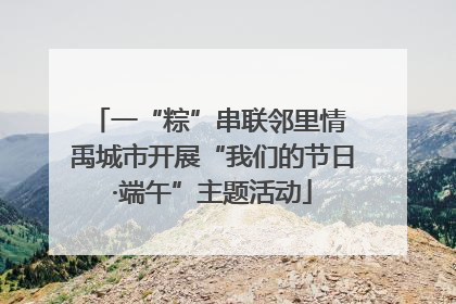 一“粽”串联邻里情 禹城市开展“我们的节日·端午”主题活动