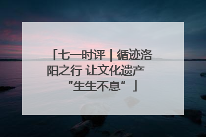 七一时评｜循迹洛阳之行 让文化遗产“生生不息”