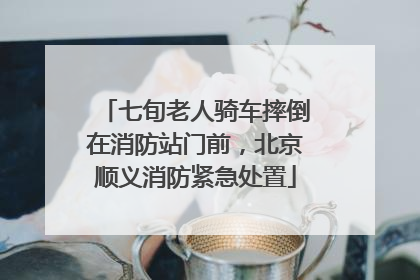 七旬老人骑车摔倒在消防站门前，北京顺义消防紧急处置