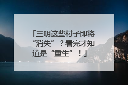 三明这些村子即将“消失”？看完才知道是“重生”！