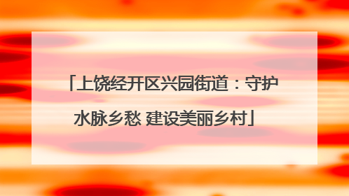 上饶经开区兴园街道：守护水脉乡愁 建设美丽乡村